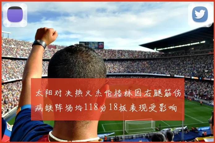 太阳对决热火杰伦格林因右腿筋伤病缺阵场均118分18板表现受影响