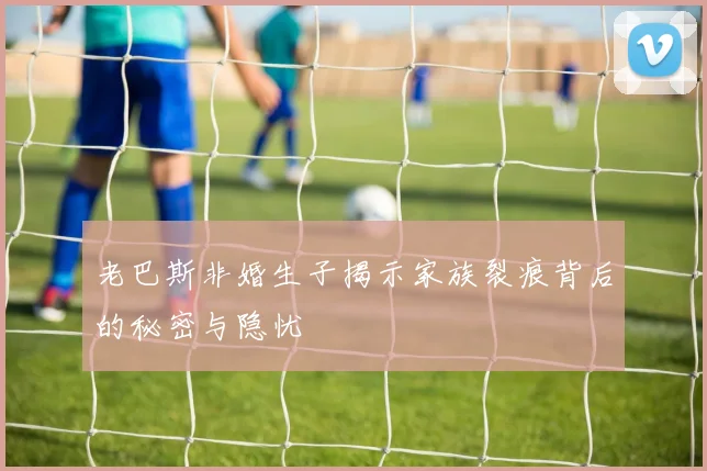 老巴斯非婚生子揭示家族裂痕背后的秘密与隐忧