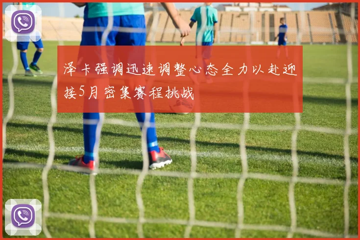 泽卡强调迅速调整心态全力以赴迎接5月密集赛程挑战