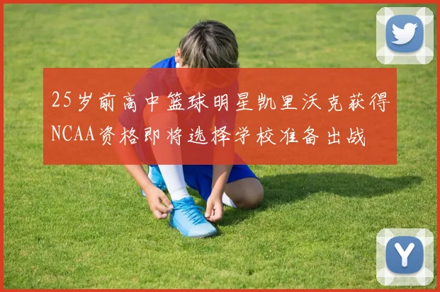 25岁前高中篮球明星凯里沃克获得NCAA资格即将选择学校准备出战