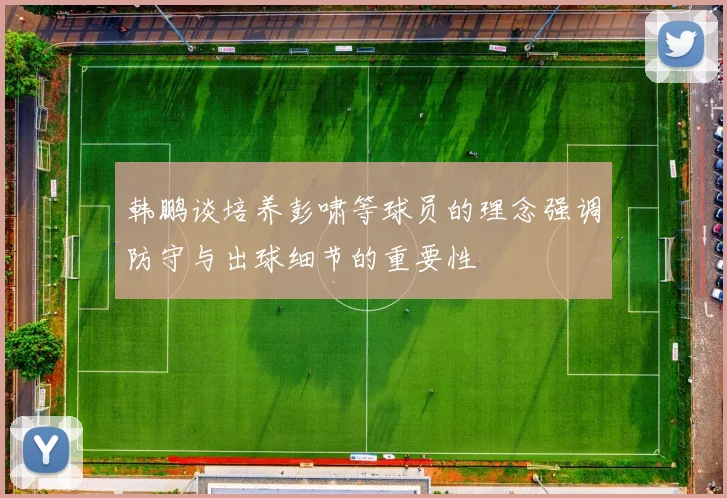 韩鹏谈培养彭啸等球员的理念强调防守与出球细节的重要性