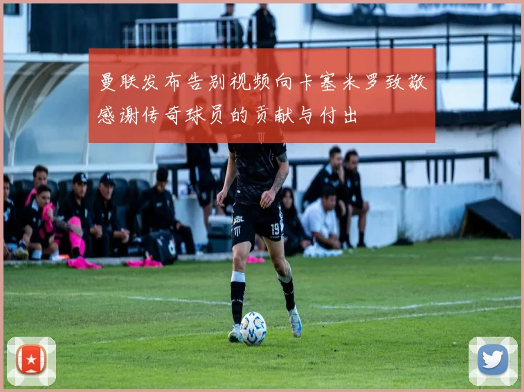曼联发布告别视频向卡塞米罗致敬感谢传奇球员的贡献与付出