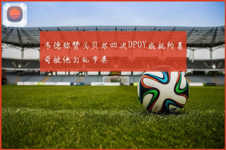 韦德称赞戈贝尔四次DPOY成就约基奇被他打乱节奏