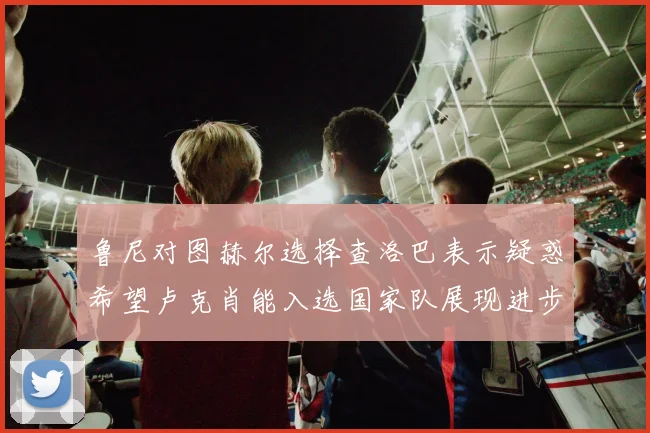 鲁尼对图赫尔选择查洛巴表示疑惑希望卢克肖能入选国家队展现进步