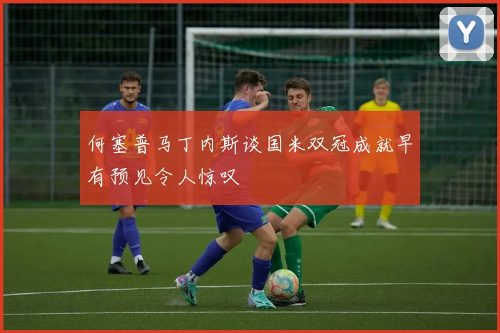 何塞普马丁内斯谈国米双冠成就早有预见令人惊叹