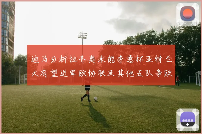 迪马分析拉齐奥未能夺意杯亚特兰大有望进军欧协联及其他五队争欧联资格