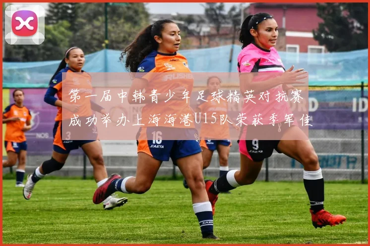 第一届中韩青少年足球精英对抗赛成功举办上海海港U15队荣获季军佳绩