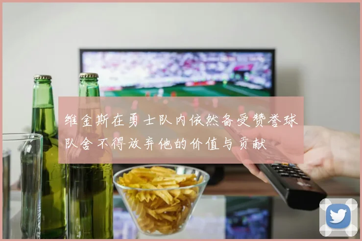 维金斯在勇士队内依然备受赞誉球队舍不得放弃他的价值与贡献