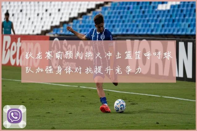 狄龙赛前预判热火冲击篮筐呼吁球队加强身体对抗提升竞争力