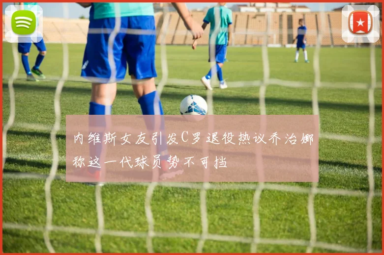 内维斯女友引发C罗退役热议乔治娜称这一代球员势不可挡
