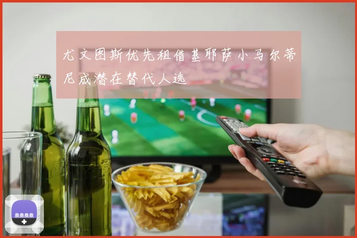 尤文图斯优先租借基耶萨小马尔蒂尼成潜在替代人选