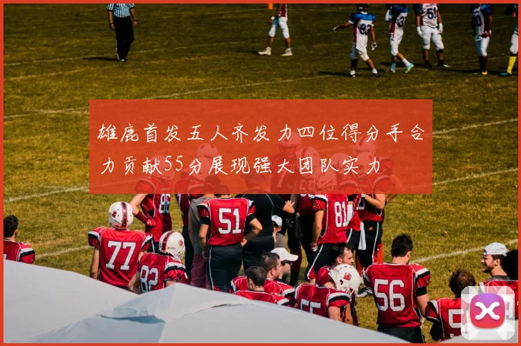 雄鹿首发五人齐发力四位得分手合力贡献55分展现强大团队实力