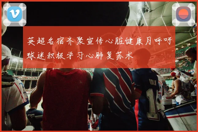 英超名宿齐聚宣传心脏健康月呼吁球迷积极学习心肺复苏术